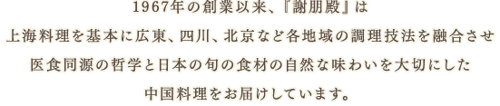 1967年の創業以来、『謝朋殿』は上海料理を基本に広東、四川、北京など各地域の調理技法を融合させ医食同源の哲学と日本の旬の食材の自然な味わいを大切にした中国料理をお届けしています。