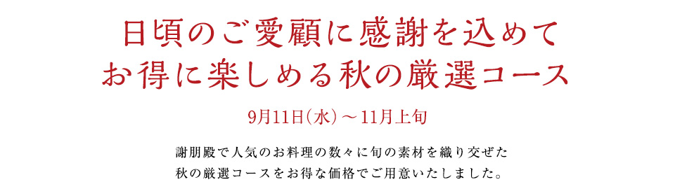 日頃のご愛顧に感謝を込めて
お得に楽しめる秋の厳選コース
9月11日（水）～11月上旬
謝朋殿で人気のお料理の数々に旬の素材を織り交ぜた
秋の厳選コースをお得な価格でご用意いたしました。
