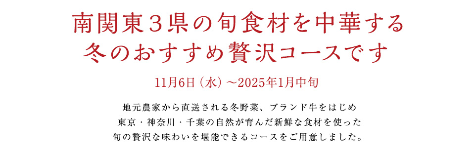 南関東３県の旬食材を中華する
冬のおすすめ贅沢コースです
11月6日（水）～2025年1月中旬
地元農家から直送される冬野菜、ブランド和牛をはじめ
東京・神奈川・千葉の自然が育んだ新鮮な食材を使った
旬の贅沢な味わいを堪能できるコースをご用意しました。
