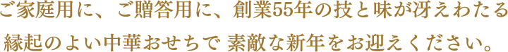 ご家庭用に、ご贈答用に、創業55年の技と味が冴えわたる縁起のよい中華おせちで 素敵な新年をお迎えください。