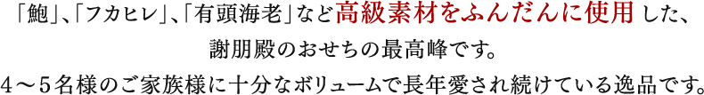 「鮑」、「フカヒレ」、「有頭海老」など高級素材をふんだんに使用した、
		謝朋殿のおせちの最高峰です。
		４〜５名様のご家族様に十分なボリュームで長年愛され続けている逸品です。