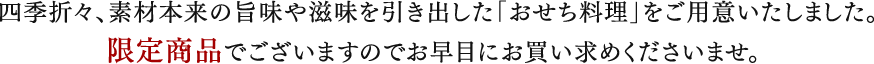 四季折々、素材本来の旨味や滋味を引き出した「おせち料理」をご用意いたしました。
		限定商品でございますのでお早目にお買い求めくださいませ。