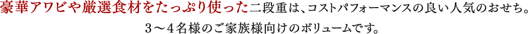 豪華アワビや厳選食材をたっぷり使った二段重は、コストパフォーマンスの良い人気のおせち。
		３〜４名様のご家族様向けのボリュームです。