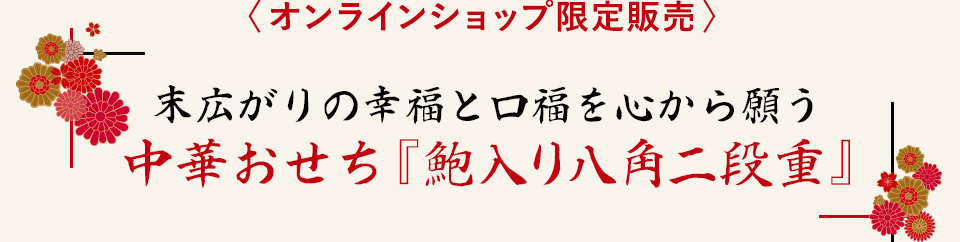 〈 オンラインショップ限定販売 〉
				末広がりの幸福と口福を心から願う
		中華おせち『鮑入り八角二段重』