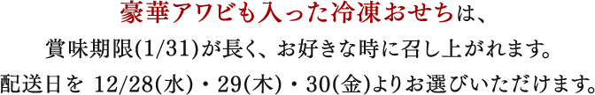 豪華アワビも入った冷凍おせちは、
賞味期限(1/31)が長く、お好きな時に召し上がれます。
配送日を 12/28(水)・29(木)・30(金)よりお選びいただけます。