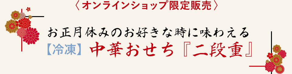 〈 オンラインショップ限定販売 〉
				お正月休みのお好きな時に味わえる
【冷凍】中華おせち『二段重』