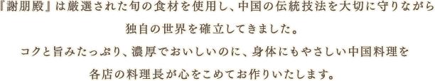 『謝朋殿』は厳選された旬の食材を使用し、中国の伝統技法を大切に守りながら「化学調味料を一切使用しない」調理を、独自の世界を確立してきました。コクと旨みたっぷり、濃厚でおいしいのに、身体にもやさしい中国料理を各店の料理長が心をこめてお作りいたします。