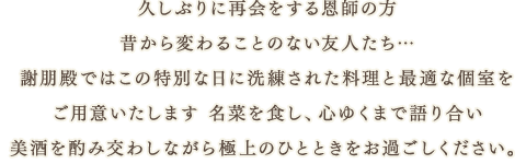 久しぶりに再会をする恩師の方 、昔から変わることのない友人たち…謝朋殿ではこの特別な日に洗練された料理と最適な個室を ご用意いたします 名菜を食し、心ゆくまで語り合い、美酒を酌み交わしながら極上のひとときをお過ごしください。