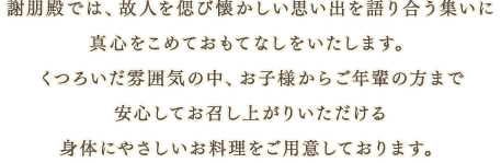 謝朋殿では、故人を偲び懐かしい思い出を語り合う集いに真心をこめておもてなしをいたします。くつろいだ雰囲気の中、お子様からご年輩の方まで安心してお召し上がりいただける身体にやさしいお料理をご用意しております。