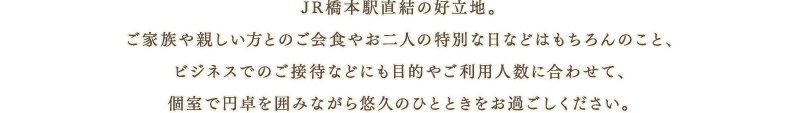 JR橋本駅直結の好立地。ご家族や親しい方とのご会食やお二人の特別な日などはもちろんのこと、ビジネスでのご接待などにも目的やご利用人数に合わせて、個室で円卓を囲みながら悠久のひとときをお過ごしください。