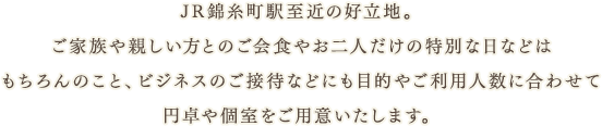 JR錦糸町駅至近の好立地。ご家族や親しい方とのご会食やお二人だけの特別な日などはもちろんのこと、ビジネスのご接待などにも目的やご利用人数に合わせて円卓や個室をご用意いたします。