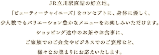 JR立川駅直結の好立地。「ビューティーチャイニーズ」をコンセプトに、身体に優しく、少人数でもバリエーション豊かなメニューをお楽しみいただけます。
ショッピング途中のお茶やお食事に、ご家族でのご会食やビジネスでのご宴席など、様々なお集まりにお応えいたします。