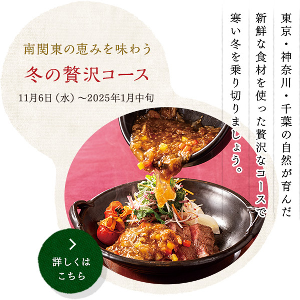 南関東の恵みを味わう 冬の贅沢コース
11月6日（水）～2025年1月中旬
東京・神奈川・千葉の自然が育んだ
新鮮な食材を使った贅沢なコースで
寒い冬を乗り切りましょう。
